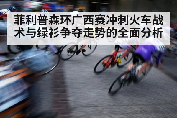 菲利普森环广西赛冲刺火车战术与绿衫争夺走势的全面分析